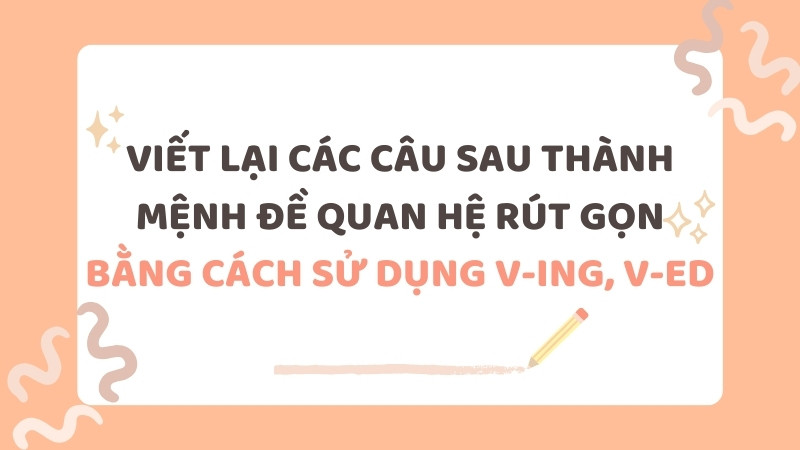 Bài tập viết lại câu sử dụng V-ing và V-ed giúp rút gọn mệnh đề quan hệ, tăng tính mạch lạc cho câu văn